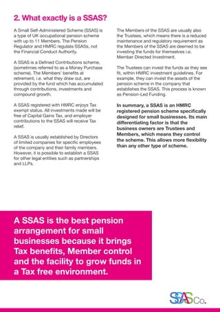 A Small Self-Administered Scheme (SSAS) is
a type of UK occupational pension scheme
with up to 11 Members. The Pension
Regulator and HMRC regulate SSASs, not
the Financial Conduct Authority.
A SSAS is a Defined Contributions scheme,
(sometimes referred to as a Money Purchase
scheme). The Members’ benefits at
retirement, i.e. what they draw out, are
provided by the fund which has accumulated
through contributions, investments and
compound growth.
A SSAS registered with HMRC enjoys Tax
exempt status. All investments made will be
free of Capital Gains Tax, and employer
contributions to the SSAS will receive Tax
relief.
A SSAS is usually established by Directors
of limited companies for specific employees
of the company and their family members.
However, it is possible to establish a SSAS
for other legal entities such as partnerships
and LLPs.
The Members of the SSAS are usually also
the Trustees, which means there is a reduced
maintenance and regulatory requirement as
the Members of the SSAS are deemed to be
investing the funds for themselves i.e.
Member Directed Investment.
The Trustees can invest the funds as they see
fit, within HMRC investment guidelines. For
example, they can invest the assets of the
pension scheme in the company that
establishes the SSAS. This process is known
as Pension-Led Funding.
In summary, a SSAS is an HMRC
registered pension scheme specifically
designed for small businesses. Its main
differentiating factor is that the
business owners are Trustees and
Members, which means they control
the scheme. This allows more flexibility
than any other type of scheme.
2. What exactly is a SSAS?
A SSAS is the best pension
arrangement for small
businesses because it brings
Tax benefits, Member control
and the facility to grow funds in
a Tax free environment.
 