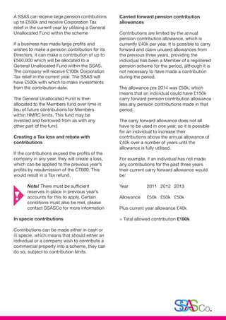 A SSAS can receive large pension contributions
up to £500k and receive Corporation Tax
relief in the current year by utilising a General
Unallocated Fund within the scheme
If a business has made large profits and
wishes to make a pension contribution for its
Directors, it can make a contribution of up to
£500,000 which will be allocated to a
General Unallocated Fund within the SSAS.
The company will receive £100k Corporation
Tax relief in the current year. The SSAS will
have £500k with which to make investments
from the contribution date.
The General Unallocated Fund is then
allocated to the Members fund over time in
lieu of future contributions for Members
within HMRC limits. This fund may be
invested and borrowed from as with any
other part of the fund.
Creating a Tax loss and rebate with
contributions
If the contributions exceed the profits of the
company in any year, they will create a loss,
which can be applied to the previous year’s
profits by resubmission of the CT600. This
would result in a Tax refund.
	Note! There must be sufficient
	 reserves in place in previous year’s 	
	 accounts for this to apply. Certain 	
	 conditions must also be met, please 	
	 contact SSASCo for more information
In specie contributions
Contributions can be made either in cash or
in specie, which means that should either an
individual or a company wish to contribute a
commercial property into a scheme, they can
do so, subject to contribution limits.
Carried forward pension contribution
allowances
Contributions are limited by the annual
pension contribution allowance, which is
currently £40k per year. It is possible to carry
forward and claim unused allowances from
the previous three years, providing the
individual has been a Member of a registered
pension scheme for the period, although it is
not necessary to have made a contribution
during the period.
The allowance pre 2014 was £50k, which
means that an individual could have £150k
carry forward pension contribution allowance
less any pension contributions made in that
period.
The carry forward allowance does not all
have to be used in one year, so it is possible
for an individual to increase their
contributions above the annual allowance of
£40k over a number of years until the
allowance is fully utilised.
For example, if an individual has not made
any contributions for the past three years
their current carry forward allowance would
be:
Year 		 2011 	 2012 	 2013
Allowance 	 £50k 	 £50k 	 £50k
Plus current year allowance £40k
= Total allowed contribution £190k
 