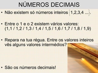 NÚMEROS DECIMAIS
• Não existem só números inteiros 1,2,3,4 ... .

• Entre o 1 e o 2 existem vários valores:
  (1,1 / 1,2 / 1,3 / 1,4 / 1,5 / 1,6 / 1,7 / 1,8 / 1,9)

• Repara na tua régua. Entre os valores inteiros
  vês alguns valores intermédios?




• São os números decimais!
 