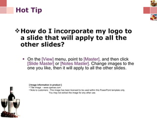 Hot Tip How do I incorporate my logo to a slide that will apply to all the other slides?   On the  [View]  menu, point to  [Master],  and then click  [Slide Master]  or  [Notes Master].  Change images to the one you like, then it will apply to all the other slides. [ Image information in product ] Title Image  - www.openas.com Note to customers : This image has been licensed to be used within this PowerPoint template only.  You may not extract the image for any other use.  