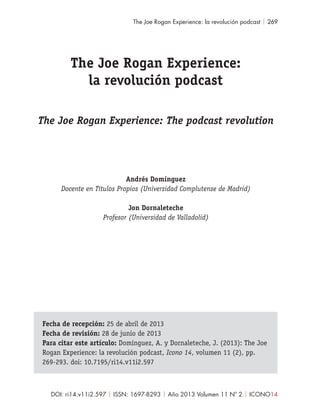 DOI: ri14.v11i2.597 | ISSN: 1697-8293 | Año 2013 Volumen 11 Nº 2 | ICONO14
The Joe Rogan Experience: la revolución podcast | 269
Fecha de recepción: 25 de abril de 2013
Fecha de revisión: 28 de junio de 2013
Para citar este artículo: Domínguez, A. y Dornaleteche, J. (2013): The Joe
Rogan Experience: la revolución podcast, Icono 14, volumen 11 (2), pp.
269-293. doi: 10.7195/ri14.v11i2.597
The Joe Rogan Experience:
la revolución podcast
The Joe Rogan Experience: The podcast revolution
Andrés Domínguez
Docente en Títulos Propios (Universidad Complutense de Madrid)
Jon Dornaleteche
Profesor (Universidad de Valladolid)
 