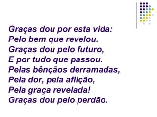 Graças dou por esta vida:
Pelo bem que revelou.
Graças dou pelo futuro,
E por tudo que passou.
Pelas bênçãos derramadas,
Pela dor, pela aflição,
Pela graça revelada!
Graças dou pelo perdão.
 