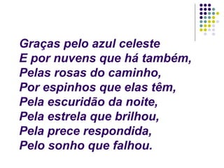 Graças pelo azul celeste
E por nuvens que há também,
Pelas rosas do caminho,
Por espinhos que elas têm,
Pela escuridão da noite,
Pela estrela que brilhou,
Pela prece respondida,
Pelo sonho que falhou.
 