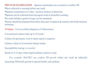 SPUTUM EXAMINATION – Sputum examination are essential to confirm TB
Best collected in morning before any meal.
Sputum examination on 3 days increase chances of detection.
Sputum can be collected from laryngeal swab or bronchial washing.
In small children, gastric lavage can be examined.
Smear should be prepared from thick dirty part of sputum & stained with Ziehl-Neelson
technique.
Culture - Use to confirm diagnosis of Tuberculosis.
Conventional cultures take up to 10 weeks.
Culture all specimens, even if smear report is negative.
Culture is done in Lowenstein Jansen media.
Susceptibility testing is essential.
Result in 4-14 days when liquid medium system is used.
For example- BACTEC can confirm TB growth within one week by indirectly
measuring TB bacilli growth in special bottles and medium.
 