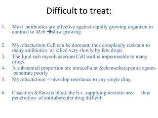 Difficult to treat:
1. Most antibiotics are effective against rapidly growing organism in
contrast to M.tb slow growing
2. Mycobacterium Cell can be dormant, thus completely resistant to
many antibiotics or killed very slowly by few drugs
3. The lipid rich mycobacterium Cell wall is impermeable to many
drugs.
4. A substantial proportion are intracellular &chemotherapeutic agents
penetrate poorly
5. Mycobacterium =>develop resistance to any single drug
6. Caseation &fibrosis block the b.v. supplying necrotic area thus
penetration of antitubercular drug difficult
 