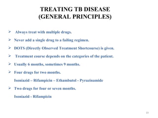 TREATING TB DISEASE
(GENERAL PRINCIPLES)
 Always treat with multiple drugs.
 Never add a single drug to a failing regimen.
 DOTS (Directly Observed Treatment Shortcourse) is given.
 Treatment course depends on the categories of the patient.
 Usually 6 months, sometimes 9 months.
 Four drugs for two months.
Isoniazid – Rifampicin – Ethambutol - Pyrazinamide
 Two drugs for four or seven months.
Isoniazid - Rifampicin
19
 