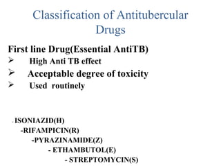Classification of Antitubercular
Drugs
First line Drug(Essential AntiTB)
 High Anti TB effect
 Acceptable degree of toxicity
 Used routinely
- ISONIAZID(H)
-RIFAMPICIN(R)
-PYRAZINAMIDE(Z)
- ETHAMBUTOL(E)
- STREPTOMYCIN(S)
 