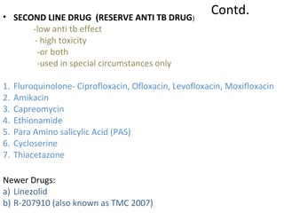 Contd.• SECOND LINE DRUG (RESERVE ANTI TB DRUG)
-low anti tb effect
- high toxicity
-or both
-used in special circumstances only
1. Fluroquinolone- Ciprofloxacin, Ofloxacin, Levofloxacin, Moxifloxacin
2. Amikacin
3. Capreomycin
4. Ethionamide
5. Para Amino salicylic Acid (PAS)
6. Cycloserine
7. Thiacetazone
Newer Drugs:
a) Linezolid
b) R-207910 (also known as TMC 2007)
 