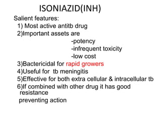 ISONIAZID(INH)
Salient features:
1) Most active antitb drug
2)Important assets are
-potency
-infrequent toxicity
-low cost
3)Bactericidal for rapid growers
4)Useful for tb meningitis
5)Effective for both extra cellular & intracellular tb
6)If combined with other drug it has good
resistance
preventing action
 