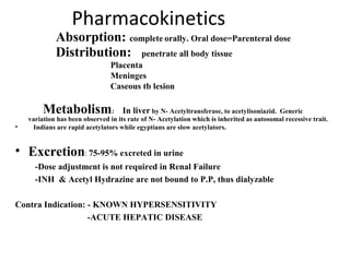 Pharmacokinetics
Absorption: complete orally. Oral dose=Parenteral dose
Distribution: penetrate all body tissue
Placenta
Meninges
Caseous tb lesion
Metabolism: In liver by N- Acetyltransferase, to acetylisoniazid. Generic
variation has been observed in its rate of N- Acetylation which is inherited as autosomal recessive trait.
• Indians are rapid acetylators while egyptians are slow acetylators.
• Excretion: 75-95% excreted in urine
-Dose adjustment is not required in Renal Failure
-INH & Acetyl Hydrazine are not bound to P.P, thus dialyzable
Contra Indication: - KNOWN HYPERSENSITIVITY
-ACUTE HEPATIC DISEASE
 