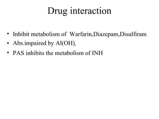 Drug interaction
• Inhibit metabolism of Warfarin,Diazepam,Disulfiram
• Abs.impaired by Al(OH)3
• PAS inhibits the metabolism of INH
 