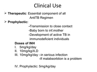 Clinical Use
 Therapeutic: Essential component of all
AntiTB Regimen
 Prophylactic:
-Transmission to close contact
-Baby born to inf.mother
-Development of active TB in
immunodeficient individuals
Doses of INH
I. 5mg/kg/day
II. 10mg/kg/A.D
III. 10mg/kg/day –in serious infection
-If malabsorbtion is a problem
IV. Prophylactic: 5mg/kg/day
 