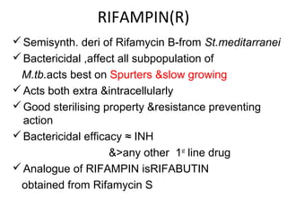 RIFAMPIN(R)
Semisynth. deri of Rifamycin B-from St.meditarranei
Bactericidal ,affect all subpopulation of
M.tb.acts best on Spurters &slow growing
Acts both extra &intracellularly
Good sterilising property &resistance preventing
action
Bactericidal efficacy ≈ INH
&>any other 1st
line drug
Analogue of RIFAMPIN isRIFABUTIN
obtained from Rifamycin S
 