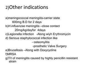 2)Other indications
a)meningococcal meningitis-carrier state
600mg B.D for 2 days
b)H.influenzae meningitis –close contact
20mg/kg/dayfor 4days
c)Legionella infection -Along wiyh Erythromycin
d) Serious staphylococcal infection like
- osteomylitis
-prosthetic Valve Surgery
e)Brucellosis –Along with Doxycycline
f)MRSA
g)T/t of meningitis caused by highly penicillin resistant
strain
 