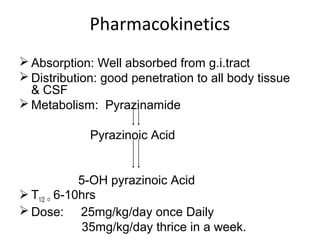 Pharmacokinetics
 Absorption: Well absorbed from g.i.tract
 Distribution: good penetration to all body tissue
& CSF
 Metabolism: Pyrazinamide
Pyrazinoic Acid
5-OH pyrazinoic Acid
 T1/2  6-10hrs
 Dose: 25mg/kg/day once Daily
35mg/kg/day thrice in a week.
 