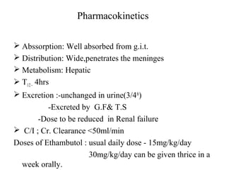 Pharmacokinetics
 Abssorption: Well absorbed from g.i.t.
 Distribution: Wide,penetrates the meninges
 Metabolism: Hepatic
 T1/2~ 4hrs
 Excretion :-unchanged in urine(3/4th
)
-Excreted by G.F& T.S
-Dose to be reduced in Renal failure
 C/I ; Cr. Clearance <50ml/min
Doses of Ethambutol : usual daily dose - 15mg/kg/day
30mg/kg/day can be given thrice in a
week orally.
 