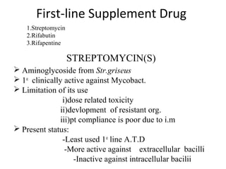 First-line Supplement Drug
 Aminoglycoside from Str.griseus
 1st
clinically active against Mycobact.
 Limitation of its use
i)dose related toxicity
ii)devlopment of resistant org.
iii)pt compliance is poor due to i.m
 Present status:
-Least used 1st
line A.T.D
-More active against extracellular bacilli
-Inactive against intracellular bacilii
STREPTOMYCIN(S)
1.Streptomycin
2.Rifabutin
3.Rifapentine
 