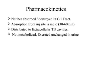 Pharmacokinetics
 Neither absorbed / destroyed in G.I.Tract.
 Absorption from inj site is rapid (30-60min)
 Distributed to Extracellular TB cavities.
 Not metabolized, Excreted unchanged in urine
 
