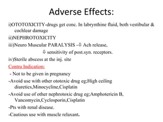 Adverse Effects:
i)OTOTOXICITY-drugs get conc. In labrynthine fluid, both vestibular &
cochlear damage
ii)NEPHROTOXICITY
iii)Neuro Muscular PARALYSIS -Ach release,
sensitivity of post.syn. receptors.
iv)Sterile abscess at the inj. site
Contra Indication:
- Not to be given in pregnancy
-Avoid use with other ototoxic drug eg;High ceiling
diuretics,Minocycline,Cisplatin
-Avoid use of other nephrotoxic drug eg;Amphotericin B,
Vancomycin,Cyclosporin,Cisplatin
-Pts with renal disease.
-Cautious use with muscle relaxant.
 