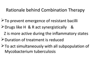 Rationale behind Combination Therapy
To prevent emergence of resistant bacilli
Drugs like H & R act synergistically &
Z is more active during the inflammatory states
Duration of treatment is reduced
To act simultaneously with all subpopulation of
Mycobacterium tuberculosis
 