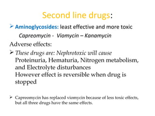  Aminoglycosides: least effective and more toxic
Capreomycin - Viomycin – Kanamycin
Adverse effects:
 These drugs are: Nephrotoxic will cause
Proteinuria, Hematuria, Nitrogen metabolism,
and Electrolyte disturbances
However effect is reversible when drug is
stopped
 Capreomycin has replaced viomycin because of less toxic effects,
but all three drugs have the same effects.
Second line drugs:
 