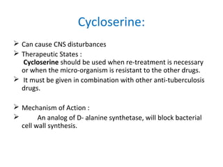  Can cause CNS disturbances
 Therapeutic States :
Cycloserine should be used when re-treatment is necessary
or when the micro-organism is resistant to the other drugs.
 It must be given in combination with other anti-tuberculosis
drugs.
 Mechanism of Action :
 An analog of D- alanine synthetase, will block bacterial
cell wall synthesis.
Cycloserine:
 