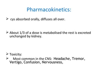  cys absorbed orally, diffuses all over.
 About 1/3 of a dose is metabolised the rest is excreted
unchanged by kidney.
 Toxicity:
 Most common in the CNS: Headache, Tremor,
Vertigo, Confusion, Nervousness,
Pharmacokinetics:
 