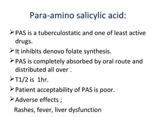 PAS is a tuberculostatic and one of least active
drugs.
It inhibits denovo folate synthesis.
PAS is completely absorbed by oral route and
distributed all over .
T1/2 is 1hr.
Patient acceptability of PAS is poor.
Adverse effects ;
Rashes, fever, liver dysfunction
Para-amino salicylic acid:
 