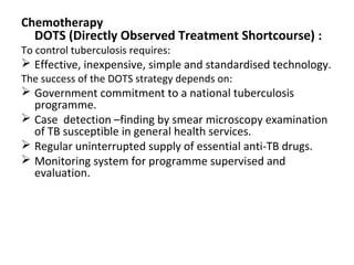 Chemotherapy
DOTS (Directly Observed Treatment Shortcourse) :
To control tuberculosis requires:
 Effective, inexpensive, simple and standardised technology.
The success of the DOTS strategy depends on:
 Government commitment to a national tuberculosis
programme.
 Case detection –finding by smear microscopy examination
of TB susceptible in general health services.
 Regular uninterrupted supply of essential anti-TB drugs.
 Monitoring system for programme supervised and
evaluation.
 