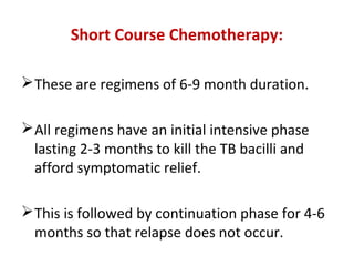 Short Course Chemotherapy:
These are regimens of 6-9 month duration.
All regimens have an initial intensive phase
lasting 2-3 months to kill the TB bacilli and
afford symptomatic relief.
This is followed by continuation phase for 4-6
months so that relapse does not occur.
 