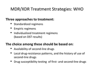 MDR/XDR Treatment Strategies: WHO
Three approaches to treatment:
 Standardized regimens
 Empiric regimens
 Individualized treatment regimens
(based on DST results)
The choice among these should be based on:
 Availability of second-line drugs
 Local drug-resistance patterns, and the history of use of
second-line drugs
 Drug susceptibility testing of first- and second-line drugs
 