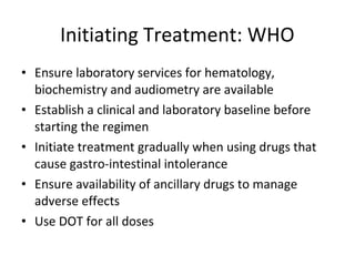 • Ensure laboratory services for hematology,
biochemistry and audiometry are available
• Establish a clinical and laboratory baseline before
starting the regimen
• Initiate treatment gradually when using drugs that
cause gastro-intestinal intolerance
• Ensure availability of ancillary drugs to manage
adverse effects
• Use DOT for all doses
Initiating Treatment: WHO
 
