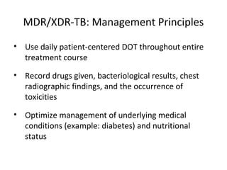 • Use daily patient-centered DOT throughout entire
treatment course
• Record drugs given, bacteriological results, chest
radiographic findings, and the occurrence of
toxicities
• Optimize management of underlying medical
conditions (example: diabetes) and nutritional
status
MDR/XDR-TB: Management Principles
 