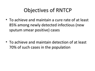 Objectives of RNTCP
• To achieve and maintain a cure rate of at least
85% among newly detected infectious (new
sputum smear positive) cases
• To achieve and maintain detection of at least
70% of such cases in the population
 