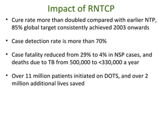 Impact of RNTCP
• Cure rate more than doubled compared with earlier NTP,
85% global target consistently achieved 2003 onwards
• Case detection rate is more than 70%
• Case fatality reduced from 29% to 4% in NSP cases, and
deaths due to TB from 500,000 to <330,000 a year
• Over 11 million patients initiated on DOTS, and over 2
million additional lives saved
 