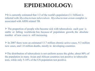 EPIDEMIOLOGY:
It is currently estimated that 1/2 of the world's population (3.1 billion) is
infected with Mycobacterium tuberculosis. Mycobacterium avium complex is
associated with AIDS related TB.
 The proportion of people who become sick with tuberculosis each year is
stable or falling worldwide but, because of population growth, the absolute
number of new cases is still increasing.
 In 2007 there were an estimated 13.7 million chronic active cases, 9.3 million
new cases, and 1.8 million deaths, mostly in developing countries.
The distribution of tuberculosis is not uniform across the globe; about 80% of
the population in many Asian and African countries test positive in tuberculin
tests, while only 5-10% of the US population test positive.
 