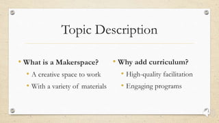 Topic Description
• What is a Makerspace?
• A creative space to work
• With a variety of materials
• Why add curriculum?
• High-quality facilitation
• Engaging programs
 