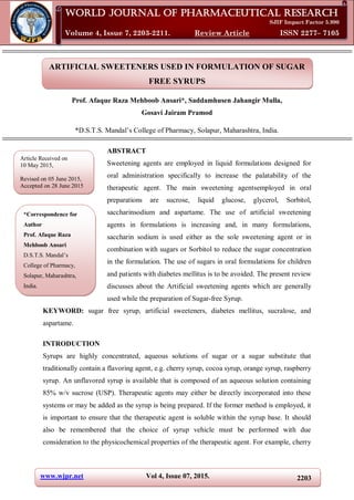 www.wjpr.net Vol 4, Issue 07, 2015. 2203
Ansari et al. World Journal of Pharmaceutical Research
ARTIFICIAL SWEETENERS USED IN FORMULATION OF SUGAR
FREE SYRUPS
Prof. Afaque Raza Mehboob Ansari*, Saddamhusen Jahangir Mulla,
Gosavi Jairam Pramod
*D.S.T.S. Mandal’s College of Pharmacy, Solapur, Maharashtra, India.
ABSTRACT
Sweetening agents are employed in liquid formulations designed for
oral administration specifically to increase the palatability of the
therapeutic agent. The main sweetening agentsemployed in oral
preparations are sucrose, liquid glucose, glycerol, Sorbitol,
saccharinsodium and aspartame. The use of artificial sweetening
agents in formulations is increasing and, in many formulations,
saccharin sodium is used either as the sole sweetening agent or in
combination with sugars or Sorbitol to reduce the sugar concentration
in the formulation. The use of sugars in oral formulations for children
and patients with diabetes mellitus is to be avoided. The present review
discusses about the Artificial sweetening agents which are generally
used while the preparation of Sugar-free Syrup.
KEYWORD: sugar free syrup, artificial sweeteners, diabetes mellitus, sucralose, and
aspartame.
INTRODUCTION
Syrups are highly concentrated, aqueous solutions of sugar or a sugar substitute that
traditionally contain a flavoring agent, e.g. cherry syrup, cocoa syrup, orange syrup, raspberry
syrup. An unflavored syrup is available that is composed of an aqueous solution containing
85% w/v sucrose (USP). Therapeutic agents may either be directly incorporated into these
systems or may be added as the syrup is being prepared. If the former method is employed, it
is important to ensure that the therapeutic agent is soluble within the syrup base. It should
also be remembered that the choice of syrup vehicle must be performed with due
consideration to the physicochemical properties of the therapeutic agent. For example, cherry
World Journal of Pharmaceutical Research
SJIF Impact Factor 5.990
Volume 4, Issue 7, 2203-2211. Review Article ISSN 2277– 7105
Article Received on
10 May 2015,
Revised on 05 June 2015,
Accepted on 28 June 2015
*Correspondence for
Author
Prof. Afaque Raza
Mehboob Ansari
D.S.T.S. Mandal’s
College of Pharmacy,
Solapur, Maharashtra,
India.
 