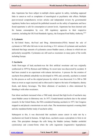 www.wjpr.net Vol 4, Issue 07, 2015. 2207
Ansari et al. World Journal of Pharmaceutical Research
date. Aspartame has been subject to multiple claims against its safety, including supposed
links to cancer as well as complaints of neurological or psychiatric side effects. Multiple
peer-reviewed comprehensive review articles and independent reviews by governmental
regulatory bodies have analyzed the published research on the safety of aspartame and have
found aspartame is safe for consumption at current levels. Aspartame has been deemed safe
for human consumption by over 100 regulatory agencies in their respective
countries, including the UK Food Standards Agency, the European Food Safety Authority.[4,5]
2. Cyclamate
In the United States, the Food and Drug Administration (FDA) banned the sale of
cyclamate in 1969 after lab tests in rats involving a 10:1 mixture of cyclamate and saccharin
indicated that large amounts of cyclamates causes bladder cancer, a disease to which rats are
particularly susceptible. Cyclamates are still used as sweeteners in many parts of the world,
including Europe.
3. Saccharin
Aside from sugar of lead, saccharin was the first artificial sweetener and was originally
synthesized in 1879 by Remsen and Fahlberg. Its sweet taste was discovered by accident. It
had been created in an experiment with toluene derivatives. A process for the creation of
saccharin from phthalic anhydride was developed in 1950, and, currently, saccharin is created
by this process as well as the original process by which it was discovered. It is 300 to 500
times as sweet as sugar (sucrose) and is often used to improve the taste of toothpastes, dietary
foods, and dietary beverages. The bitter aftertaste of saccharin is often minimized by
blending it with other sweeteners.
Fear about saccharin increased when a 1960 study showed that high levels of saccharin may
cause bladder cancer in laboratory rats. In 1977, Canada banned saccharin due to the animal
research. In the United States, the FDA considered banning saccharin in 1977, but Congress
stepped in and placed a moratorium on such a ban. The moratorium required a warning label
and also mandated further study of saccharin safety.
Subsequent to this, it was discovered that saccharin causes cancer in male rats by a
mechanism not found in humans. At high doses, saccharin causes a precipitate to form in rat
urine. This precipitate damages the cells lining the bladder (urinary bladder urothelial
cytotoxicity) and a tumor forms when the cells regenerate (regenerative hyperplasia).
 