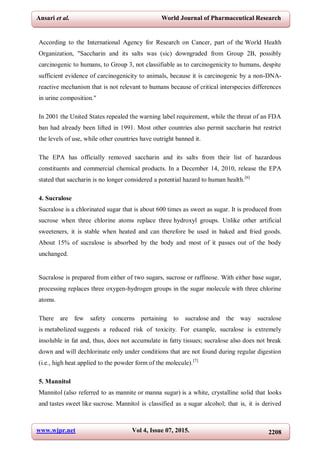 www.wjpr.net Vol 4, Issue 07, 2015. 2208
Ansari et al. World Journal of Pharmaceutical Research
According to the International Agency for Research on Cancer, part of the World Health
Organization, "Saccharin and its salts was (sic) downgraded from Group 2B, possibly
carcinogenic to humans, to Group 3, not classifiable as to carcinogenicity to humans, despite
sufficient evidence of carcinogenicity to animals, because it is carcinogenic by a non-DNA-
reactive mechanism that is not relevant to humans because of critical interspecies differences
in urine composition."
In 2001 the United States repealed the warning label requirement, while the threat of an FDA
ban had already been lifted in 1991. Most other countries also permit saccharin but restrict
the levels of use, while other countries have outright banned it.
The EPA has officially removed saccharin and its salts from their list of hazardous
constituents and commercial chemical products. In a December 14, 2010, release the EPA
stated that saccharin is no longer considered a potential hazard to human health.[6]
4. Sucralose
Sucralose is a chlorinated sugar that is about 600 times as sweet as sugar. It is produced from
sucrose when three chlorine atoms replace three hydroxyl groups. Unlike other artificial
sweeteners, it is stable when heated and can therefore be used in baked and fried goods.
About 15% of sucralose is absorbed by the body and most of it passes out of the body
unchanged.
Sucralose is prepared from either of two sugars, sucrose or raffinose. With either base sugar,
processing replaces three oxygen-hydrogen groups in the sugar molecule with three chlorine
atoms.
There are few safety concerns pertaining to sucralose and the way sucralose
is metabolized suggests a reduced risk of toxicity. For example, sucralose is extremely
insoluble in fat and, thus, does not accumulate in fatty tissues; sucralose also does not break
down and will dechlorinate only under conditions that are not found during regular digestion
(i.e., high heat applied to the powder form of the molecule).[7]
5. Mannitol
Mannitol (also referred to as mannite or manna sugar) is a white, crystalline solid that looks
and tastes sweet like sucrose. Mannitol is classified as a sugar alcohol; that is, it is derived
 