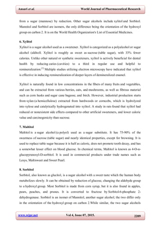 www.wjpr.net Vol 4, Issue 07, 2015. 2209
Ansari et al. World Journal of Pharmaceutical Research
from a sugar (mannose) by reduction. Other sugar alcohols include xylitol and Sorbitol.
Mannitol and Sorbitol are isomers, the only difference being the orientation of the hydroxyl
group on carbon 2. It is on the World Health Organization's List of Essential Medicines.
6. Xylitol
Xylitol is a sugar alcohol used as a sweetener. Xylitol is categorized as a polyalcohol or sugar
alcohol (alditoll. Xylitol is roughly as sweet as sucrose (table sugar), with 33% fewer
calories. Unlike other natural or synthetic sweeteners, xylitol is actively beneficial for dental
health by reducing caries (cavities) to a third in regular use and helpful to
remineralization.[3]
Multiple studies utilizing electron microscopy have indicated that xylitol
is effective in inducing remineralization of deeper layers of demineralized enamel.
Xylitol is naturally found in low concentrations in the fibers of many fruits and vegetables,
and can be extracted from various berries, oats, and mushrooms, as well as fibrous material
such as corn husks and sugar cane bagasse, and birch. However, industrial production starts
from xylan (a hemicellulose) extracted from hardwoods or corncobs, which is hydrolyzed
into xylose and catalytically hydrogenated into xylitol. A study in rats found that xylitol had
reduced or nonexistent side effects compared to other artificial sweeteners, and lower caloric
value and carcinogenicity than sucrose.
7. Maltitol
Maltitol is a sugar alcohol (a polyol) used as a sugar substitute. It has 75-90% of the
sweetness of sucrose (table sugar) and nearly identical properties, except for browning. It is
used to replace table sugar because it is half as caloric, does not promote tooth decay, and has
a somewhat lesser effect on blood glucose. In chemical terms, Maltitol is known as 4-O-α-
glucopyranosyl-D-sorbitol. It is used in commercial products under trade names such as
Lesys, Maltisweet and Sweet Pearl.
8. Sorbitol
Sorbitol, also known as glucitol, is a sugar alcohol with a sweet taste which the human body
metabolizes slowly. It can be obtained by reduction of glucose, changing the aldehyde group
to a hydroxyl group. Most Sorbitol is made from corn syrup, but it is also found in apples,
pears, peaches, and prunes. It is converted to fructose by Sorbitol-6-phosphate 2-
dehydrogenase. Sorbitol is an isomer of Mannitol, another sugar alcohol; the two differ only
in the orientation of the hydroxyl group on carbon 2.While similar, the two sugar alcohols
 