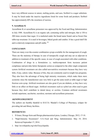 www.wjpr.net Vol 4, Issue 07, 2015. 2210
Ansari et al. World Journal of Pharmaceutical Research
have very different sources in nature, melting points, and uses. Sorbitol is a sugar substitute.
It may be listed under the inactive ingredients listed for some foods and products. Sorbitol
has approximately 60% the sweetness of sucrose.
9. Acesulfame K
Acesulfame K or acesulfame potassium was approved by the Food and Drug Administration
in July 1988. Acesulfame K is an organic salt, containing sulfur and nitrogen, that is 150 to
200 times sweeter than sugar. It is marketed under the brand name Sunett and as Sweet One
table-top sweetener. It is used in beverages, baked goods and candies. It has a good shelf life
and is relatively temperature and pH stable. [8]
CONCLUSION
There are many over-the-counter combination syrups available for the management of cough.
These are the mainstay of therapy in case of nonspecific cough and may act as adjuvant in
addition to treatment of the specific cause, in case of cough associated with other conditions.
Combination of drugs in a formulation i.e. multicomponent form increases patient
compliance and provides better therapeutic action as compared to the other single component
system Artificial sweeteners are also called non-nutritive sweeteners because they have very
little, if any, caloric value. Because of this, they are commonly used in weight loss programs.
They also have the advantage of being high intensity sweeteners, which make them more
economic since the manufacturer uses very little to get the same result as table sugar or high
fructose corn syrup. Artificial sweeteners are also great if you are diabetic, as they have very
little or no affect on blood sugar. Artificial sweeteners such as xylitol are often used in gum
because they don't contribute to dental decay or cavities. Common artificial sweeteners
include aspartame, saccharine, sucralose, neotame and acesulfame potassium.
AKNOWLEDGEMENT
The authors are humbly thankful to D.S.T.S. Mandal’s College of Pharmacy, solapur for
providing lab and library facilities.
REFERENCES
1. D Jones; Dosage form and Design pharmaceutical press, London, Chicago, 2012; 17-18.
2. "High-Intensity Sweeteners". U.S. Food and Drug Administration. May 19, 2014.
Retrieved September 17, 2014.
3. http://en.wikipedia.org/wiki/Encyclopedia.
 