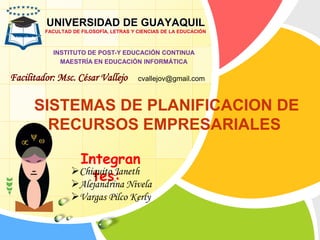 SISTEMAS DE PLANIFICACION DE
RECURSOS EMPRESARIALES
UNIVERSIDAD DE GUAYAQUIL
FACULTAD DE FILOSOFÍA, LETRAS Y CIENCIAS DE LA EDUCACIÓN
INSTITUTO DE POST-Y EDUCACIÓN CONTINUA
MAESTRÍA EN EDUCACIÓN INFORMÁTICA
Facilitador: Msc. César Vallejo
Integran
tes:Chiquito Janeth
Alejandrina Nivela
Vargas Pilco Kerly
cvallejov@gmail.com
 