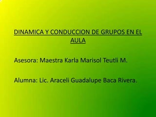 DINAMICA Y CONDUCCION DE GRUPOS EN EL
AULA
Asesora: Maestra Karla Marisol Teutli M.
Alumna: Lic. Araceli Guadalupe Baca Rivera.
 