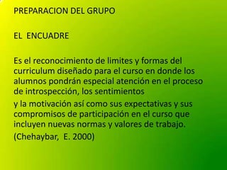 PREPARACION DEL GRUPO
EL ENCUADRE
Es el reconocimiento de limites y formas del
curriculum diseñado para el curso en donde ...