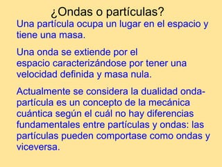 ¿Ondas o partículas?
Una partícula ocupa un lugar en el espacio y
tiene una masa.
Una onda se extiende por el
espacio caracterizándose por tener una
velocidad definida y masa nula.
Actualmente se considera la dualidad onda-
partícula es un concepto de la mecánica
cuántica según el cuál no hay diferencias
fundamentales entre partículas y ondas: las
partículas pueden comportase como ondas y
viceversa.
 