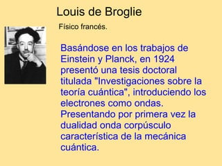 Louis de Broglie
Físico francés.
Basándose en los trabajos de
Einstein y Planck, en 1924
presentó una tesis doctoral
titulada "Investigaciones sobre la
teoría cuántica", introduciendo los
electrones como ondas.
Presentando por primera vez la
dualidad onda corpúsculo
característica de la mecánica
cuántica.
 