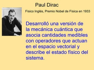 Paul Dirac
Físico Inglés, Premio Nobel de Física en 1933
Desarrolló una versión de
la mecánica cuántica que
asocia cantidades medibles
con operadores que actuan
en el espacio vectorial y
describe el estado físico del
sistema.
 