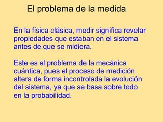 El problema de la medida
En la física clásica, medir significa revelar
propiedades que estaban en el sistema
antes de que se midiera.
Este es el problema de la mecánica
cuántica, pues el proceso de medición
altera de forma incontrolada la evolución
del sistema, ya que se basa sobre todo
en la probabilidad.
 