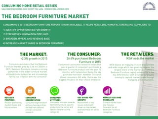 Page 1
CONLUMINO HOME RETAIL SERIES
SALES@CONLUMINO.COM | 0207 936 6654 | WWW.CONLUMINO.COM
THE BEDROOM FURNITURE MARKET
CONLUMINO’S 2016 BEDROOM FURNITURE REPORT IS NOW AVAILABLE. IT HELPS RETAILERS, MANUFACTURERS AND SUPPLIERS TO:
THE MARKET:
+2.3% growth in 2015
Conlumino estimates that the Bedroom
Furniture market grew by 2.3% to £3003m in
2015. Bedroom Furniture remains a strong
performer in the wider furniture market,
although some categories are increasingly
falling out of favour with the consumer.
1) IDENTIFY OPPORTUNITIES FOR GROWTH
2) STRENGTHEN INNOVATION PIPELINES
3) BROADEN APPEAL AND REVENUE BASE
4) INCREASE MARKET SHARE IN BEDROOM FURNITURE
Consumer segmentation
and purchasing profiles
derived from tailored
primary consumer
research
Retailer positioning,
market shares and
future outlook
Consumer attitudes towards
bedroom furniture, specific
products in the sector and
specific retailers in the
categories
KEY ISSUES FOR
GROWTH
CONSUMER
SEGMENTATION
RETAILER
POSITIONS
CONSUMER
ATTITUDES
Conlumino’s consumer research shows that
over a quarter of consumers purchased a
Bedroom Furniture product over the past 12
months, with replacement being the key
purchase motivator. However research
shows consumers felt wide choice was the
biggest influence on their choice of retailer.
THE CONSUMER:
26.6% purchased Bedroom
Furniture in 2015
Assessment of key
issues and growth
drivers in the market
and how these are set to
evolve
Current market sizes
and five year
forecasts for all
Bedroom Furniture
categories
MARKET SIZES AND
FORECASTS
THE RETAILERS:
IKEA leads the market
IKEA boasts an engaging in store environment
and wide range which has given the retailer the
largest share of the market. Conlumino’s
Bedroom Furniture report shows price is the
key differentiator with a number of players
moving to capture market share through
managing price structures.
 
